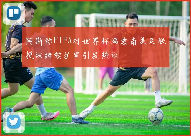 阿斯称FIFA对世界杯满意南美足联提议继续扩军引发热议