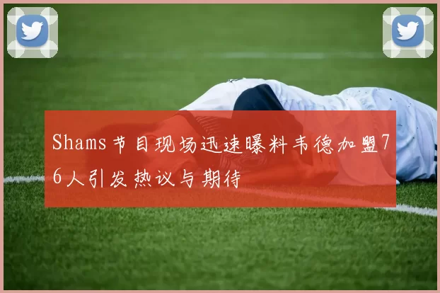 Shams节目现场迅速曝料韦德加盟76人引发热议与期待