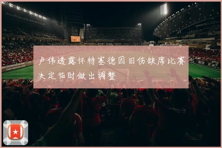 卢伟透露怀特塞德因旧伤缺席比赛决定临时做出调整