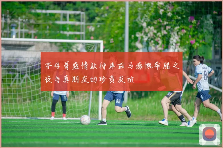 字母哥盛情款待库兹马感慨希腊之夜与真朋友的珍贵友谊