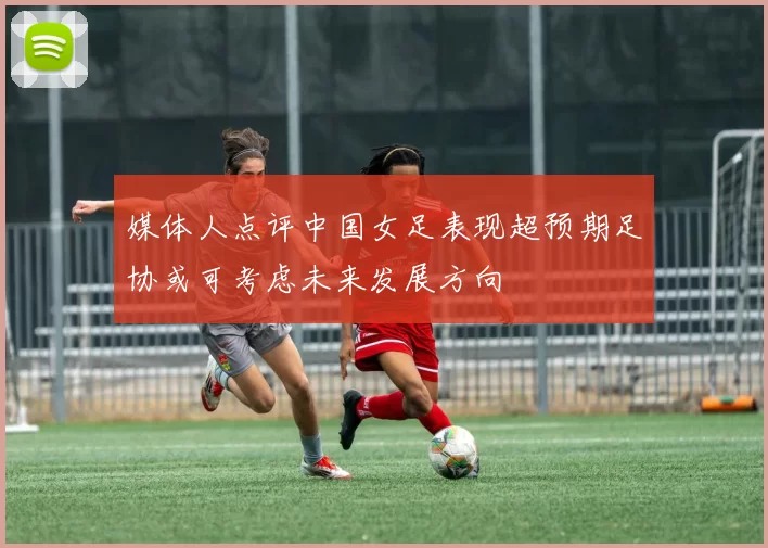 媒体人点评中国女足表现超预期足协或可考虑未来发展方向