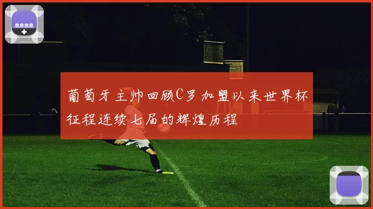 葡萄牙主帅回顾C罗加盟以来世界杯征程连续七届的辉煌历程
