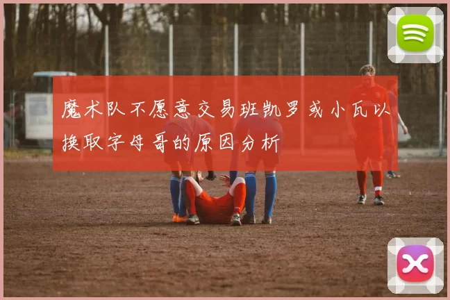 魔术队不愿意交易班凯罗或小瓦以换取字母哥的原因分析