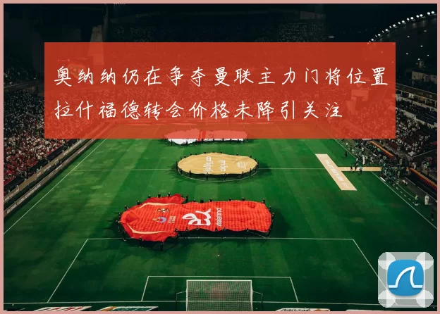 奥纳纳仍在争夺曼联主力门将位置拉什福德转会价格未降引关注