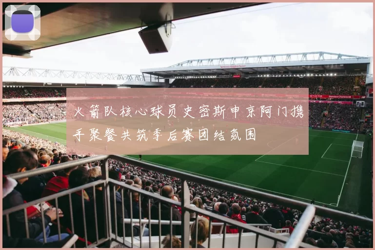 火箭队核心球员史密斯申京阿门携手聚餐共筑季后赛团结氛围
