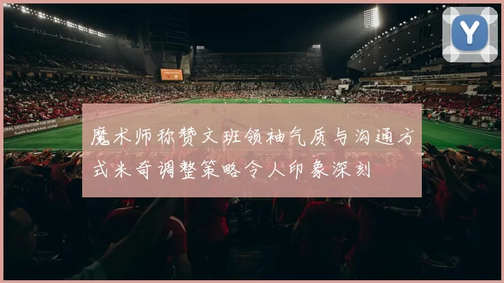 魔术师称赞文班领袖气质与沟通方式米奇调整策略令人印象深刻