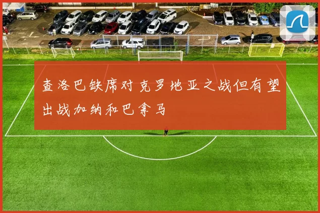 查洛巴缺席对克罗地亚之战但有望出战加纳和巴拿马