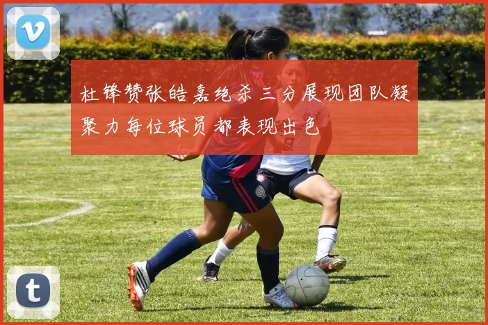 杜锋赞张皓嘉绝杀三分展现团队凝聚力每位球员都表现出色
