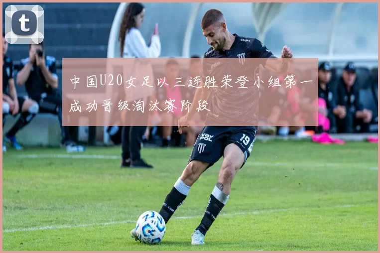 中国U20女足以三连胜荣登小组第一成功晋级淘汰赛阶段