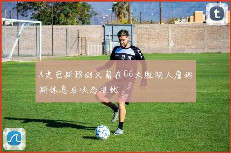 A史密斯预测火箭在G6大胜湖人詹姆斯休息后状态堪忧