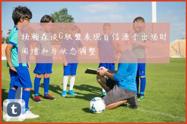 杨瀚森谈G联盟表现自信源于出场时间增加与状态调整