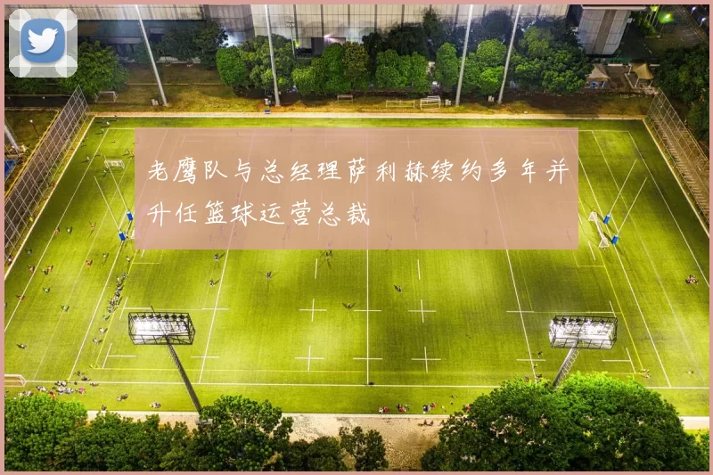 老鹰队与总经理萨利赫续约多年并升任篮球运营总裁